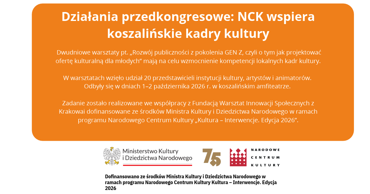 Działania przedkongresowe: NCK wspiera koszalińskie kadry kultury. Dwudniowe warsztaty pt. „Rozwój publiczności z pokolenia GEN Z, czyli o tym jak projektować ofertę kulturalną dla młodych” mają na celu wzmocnienie kompetencji lokalnych kadr kultury. W warsztatach wzięło udział 20 przedstawicieli instytucji kultury, artystów i animatorów. Odbyły się w dniach 1–2 października 2026 r. w koszalińskim amfiteatrze. Zadanie zostało zrealizowane we współpracy z Fundacją Warsztat Innowacji Społecznych z Krakowa i dofinansowane ze środków Ministra Kultury i Dziedzictwa Narodowego w ramach programu Narodowego Centrum Kultury „Kultura – Interwencje. Edycja 2026”. Logotypy: Ministerstwo Kultury i Dziedzictwa Narodowego, znak 75, Narodowe Centrum Kultury.